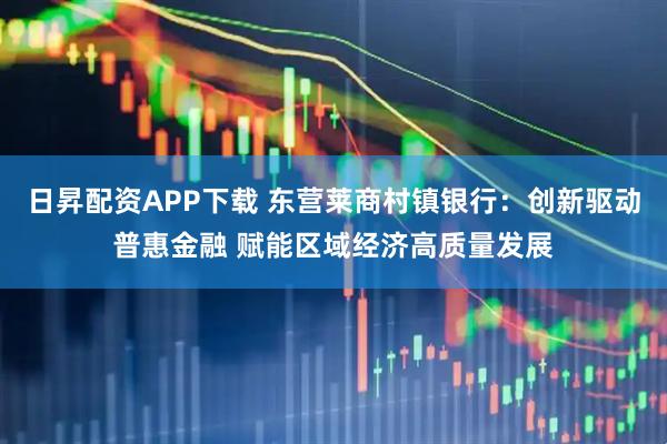 日昇配资APP下载 东营莱商村镇银行：创新驱动普惠金融 赋能区域经济高质量发展