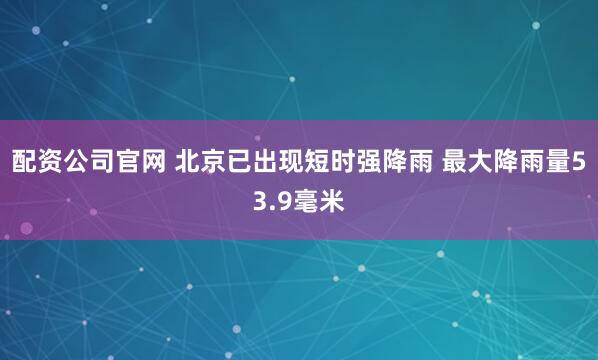 配资公司官网 北京已出现短时强降雨 最大降雨量53.9毫米