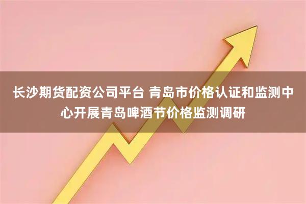 长沙期货配资公司平台 青岛市价格认证和监测中心开展青岛啤酒节价格监测调研