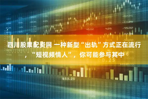 四川股票配资网 一种新型“出轨”方式正在流行，“短视频情人”，你可能参与其中