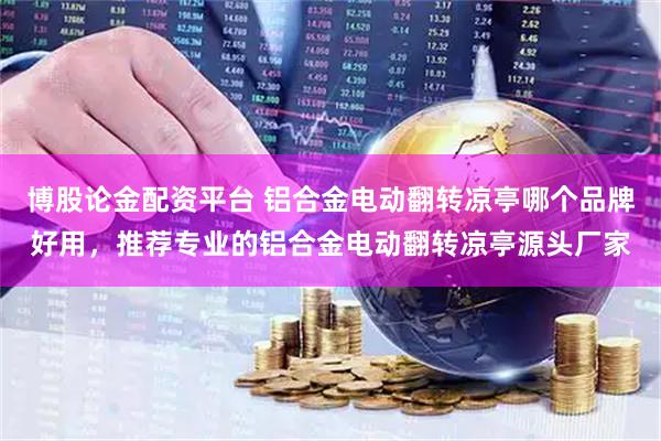 博股论金配资平台 铝合金电动翻转凉亭哪个品牌好用，推荐专业的铝合金电动翻转凉亭源头厂家