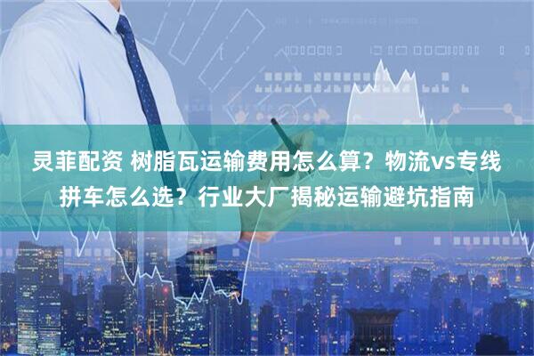灵菲配资 树脂瓦运输费用怎么算？物流vs专线拼车怎么选？行业大厂揭秘运输避坑指南