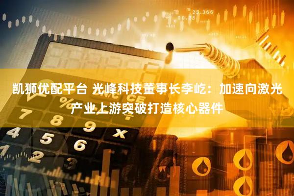 凯狮优配平台 光峰科技董事长李屹：加速向激光产业上游突破打造核心器件
