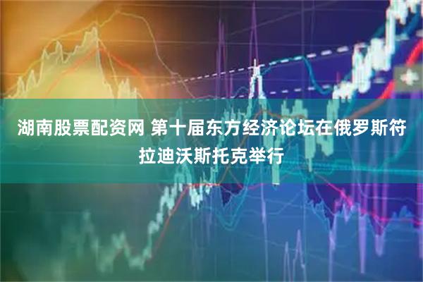 湖南股票配资网 第十届东方经济论坛在俄罗斯符拉迪沃斯托克举行
