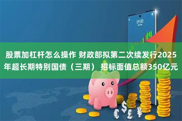 股票加杠杆怎么操作 财政部拟第二次续发行2025年超长期特别国债（三期） 招标面值总额350亿元