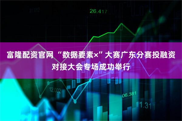 富隆配资官网 “数据要素×”大赛广东分赛投融资对接大会专场成功举行