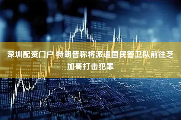 深圳配资门户 特朗普称将派遣国民警卫队前往芝加哥打击犯罪