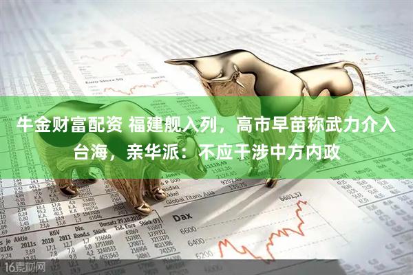 牛金财富配资 福建舰入列，高市早苗称武力介入台海，亲华派：不应干涉中方内政
