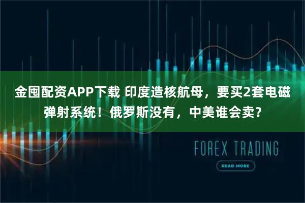 金囤配资APP下载 印度造核航母，要买2套电磁弹射系统！俄罗斯没有，中美谁会卖？