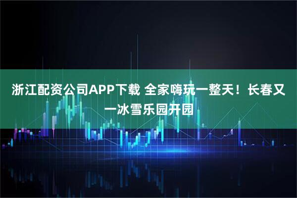 浙江配资公司APP下载 全家嗨玩一整天！长春又一冰雪乐园开园