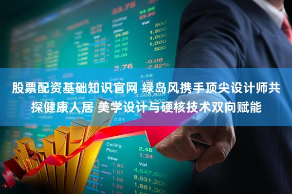 股票配资基础知识官网 绿岛风携手顶尖设计师共探健康人居 美学设计与硬核技术双向赋能