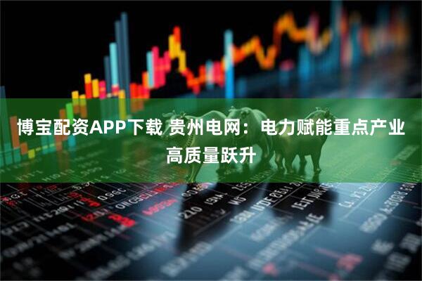 博宝配资APP下载 贵州电网：电力赋能重点产业高质量跃升